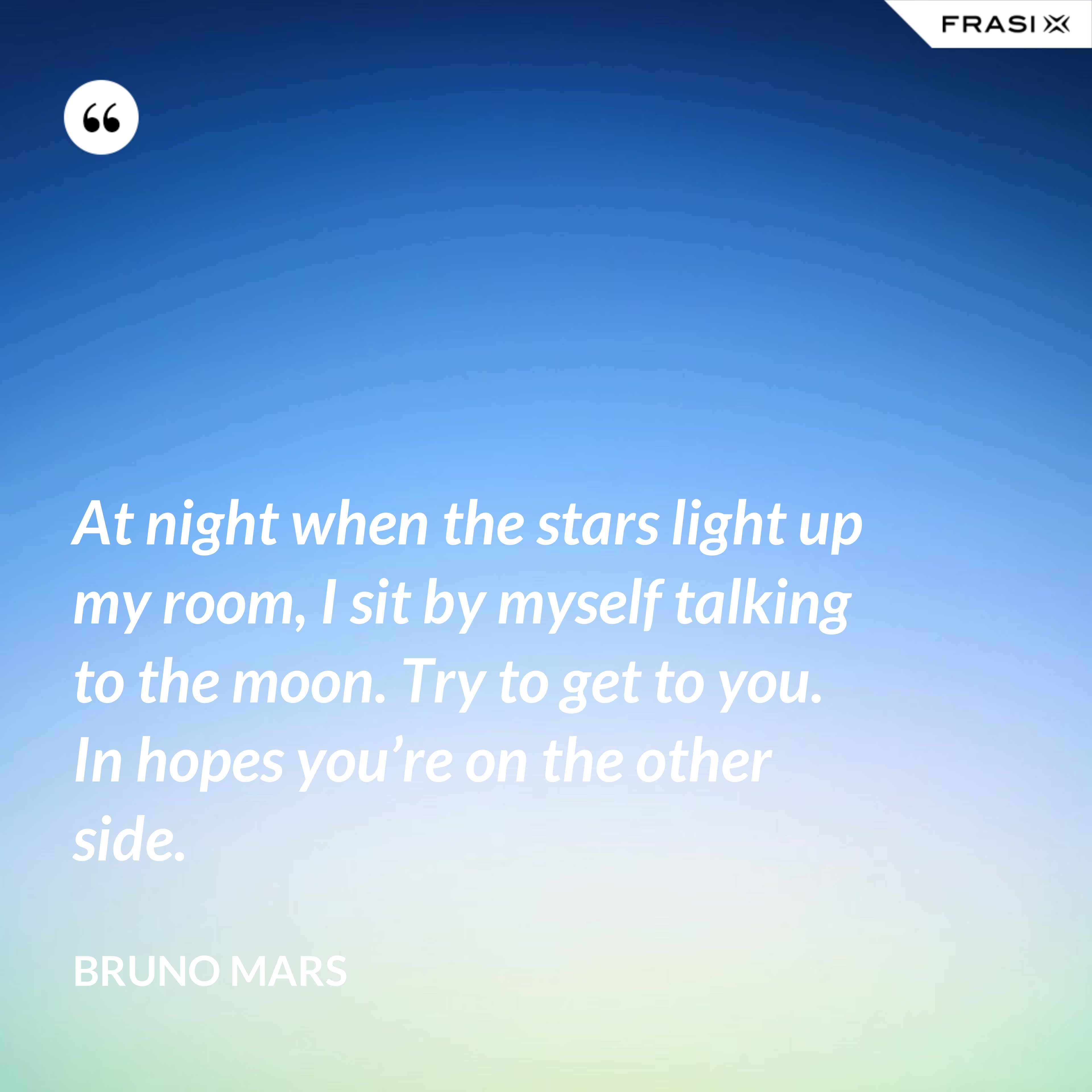 At night when the stars light up my room, I sit by myself talking to the moon. Try to get to you. In hopes you’re on the other side. - Bruno Mars
