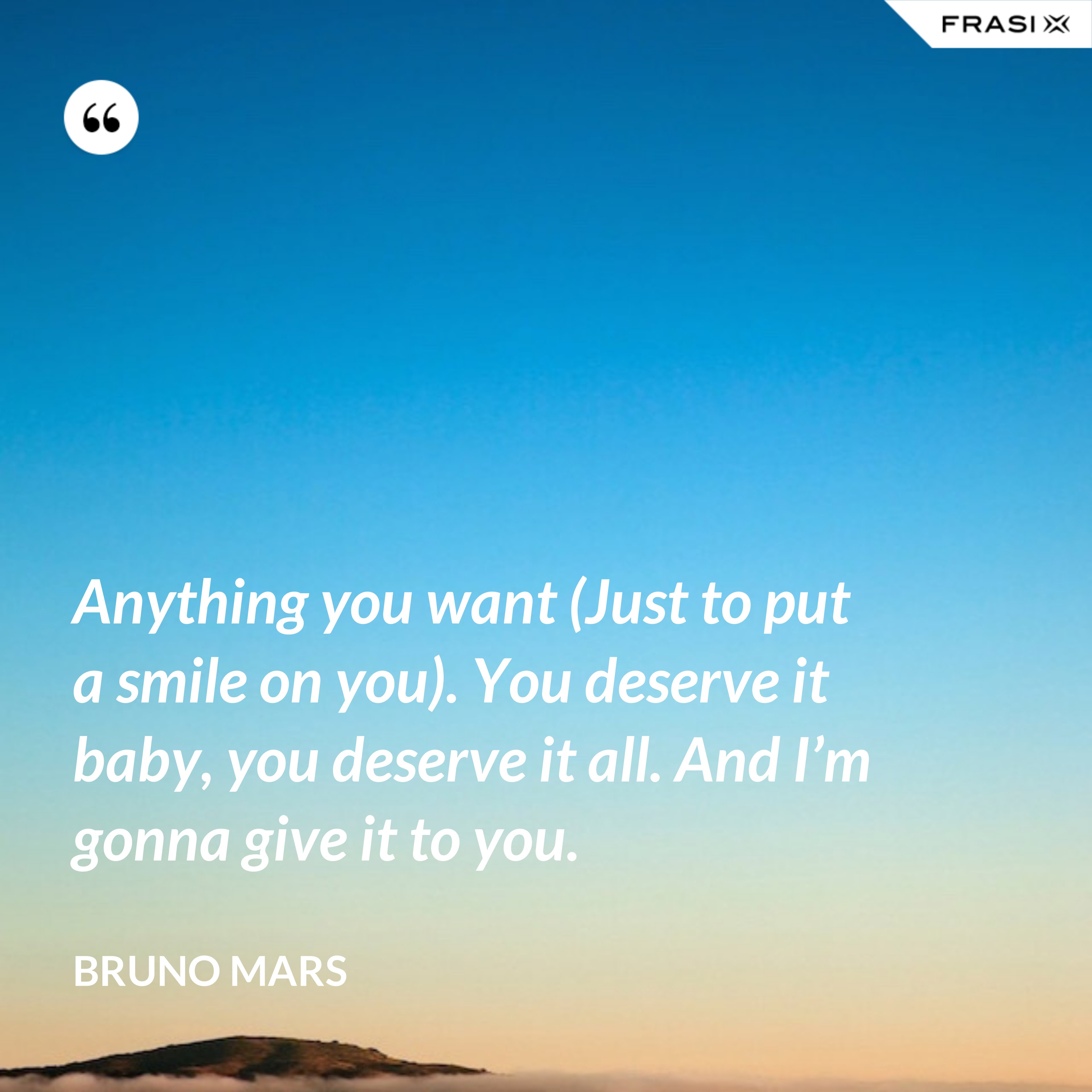 Anything you want (Just to put a smile on you). You deserve it baby, you deserve it all. And I’m gonna give it to you. - Bruno Mars