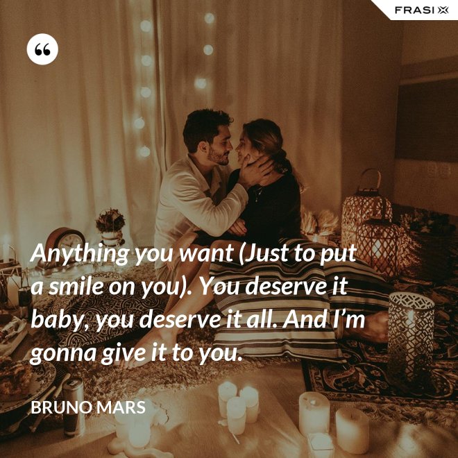 Anything you want (Just to put a smile on you). You deserve it baby, you deserve it all. And I’m gonna give it to you. - Bruno Mars