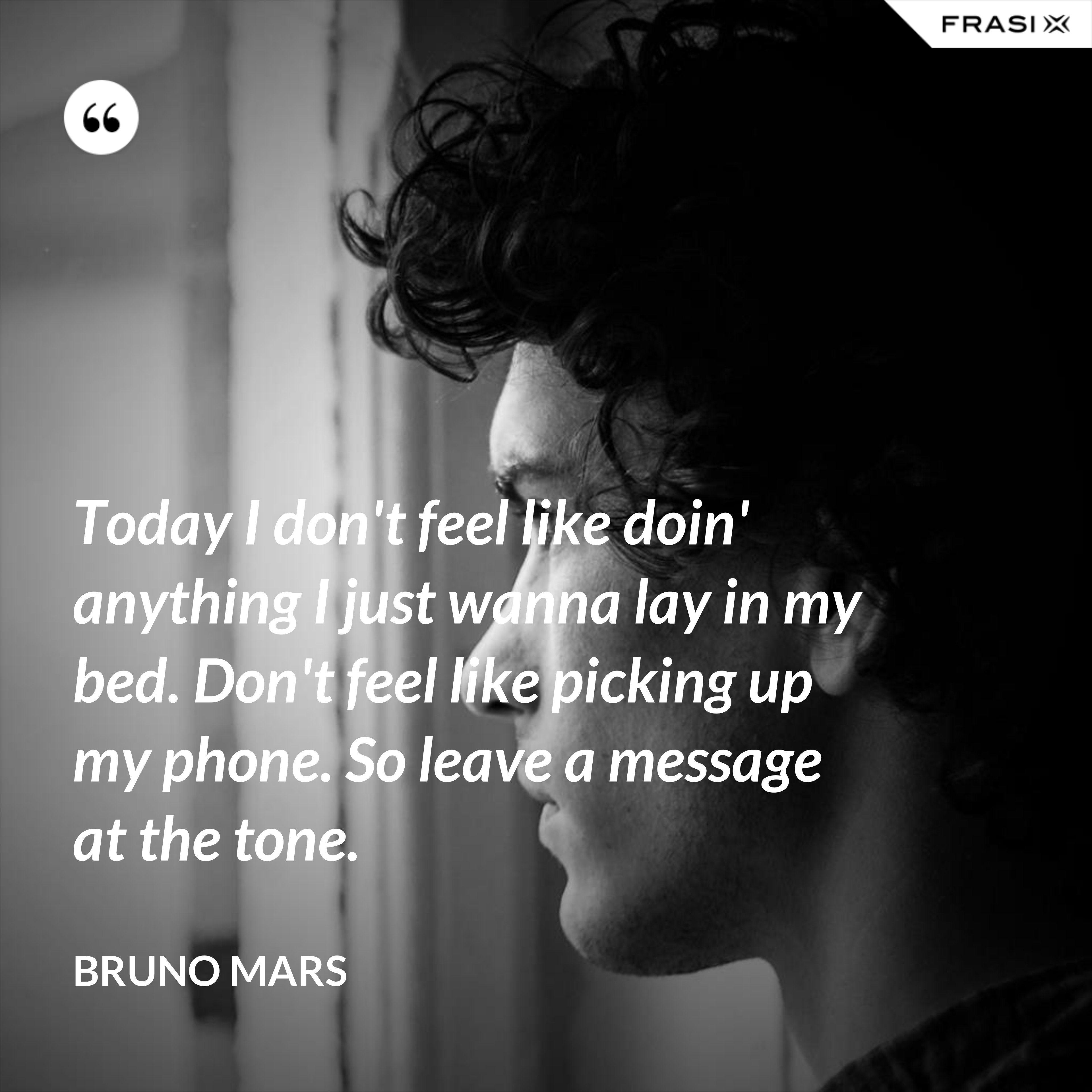 Today I don't feel like doin' anything I just wanna lay in my bed. Don't feel like picking up my phone. So leave a message at the tone. - Bruno Mars
