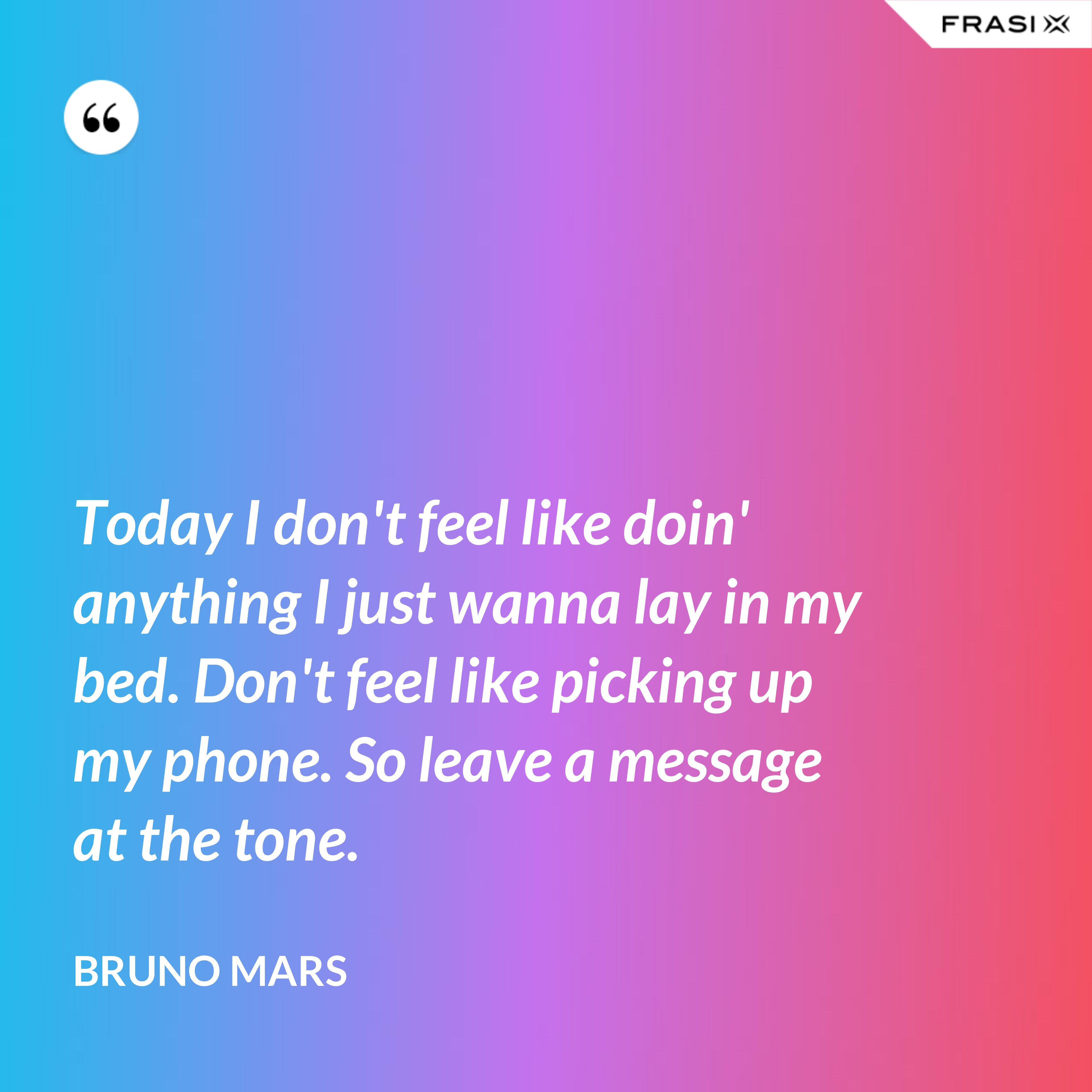 Today I don't feel like doin' anything I just wanna lay in my bed. Don't feel like picking up my phone. So leave a message at the tone. - Bruno Mars