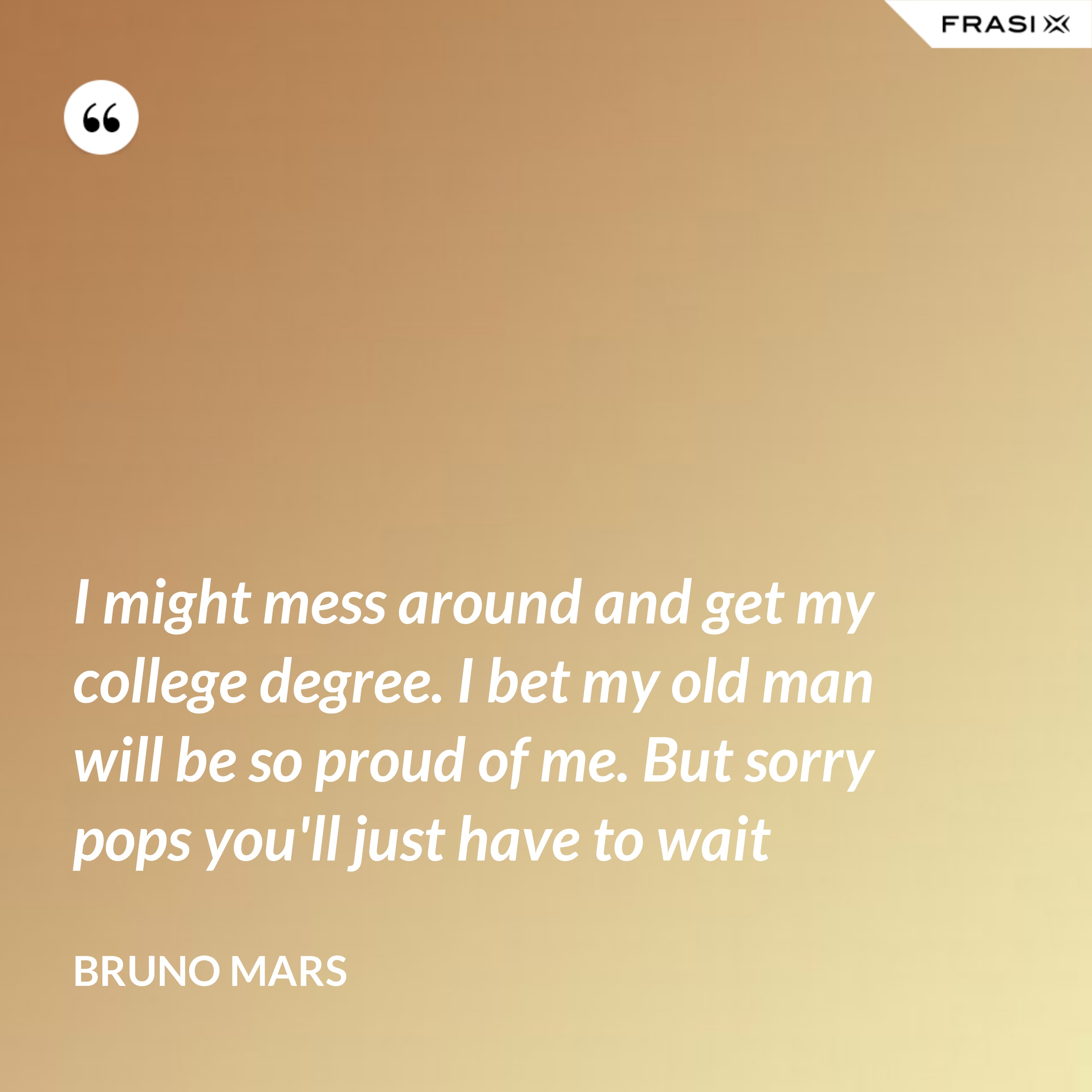 I might mess around and get my college degree. I bet my old man will be so proud of me. But sorry pops you'll just have to wait - Bruno Mars
