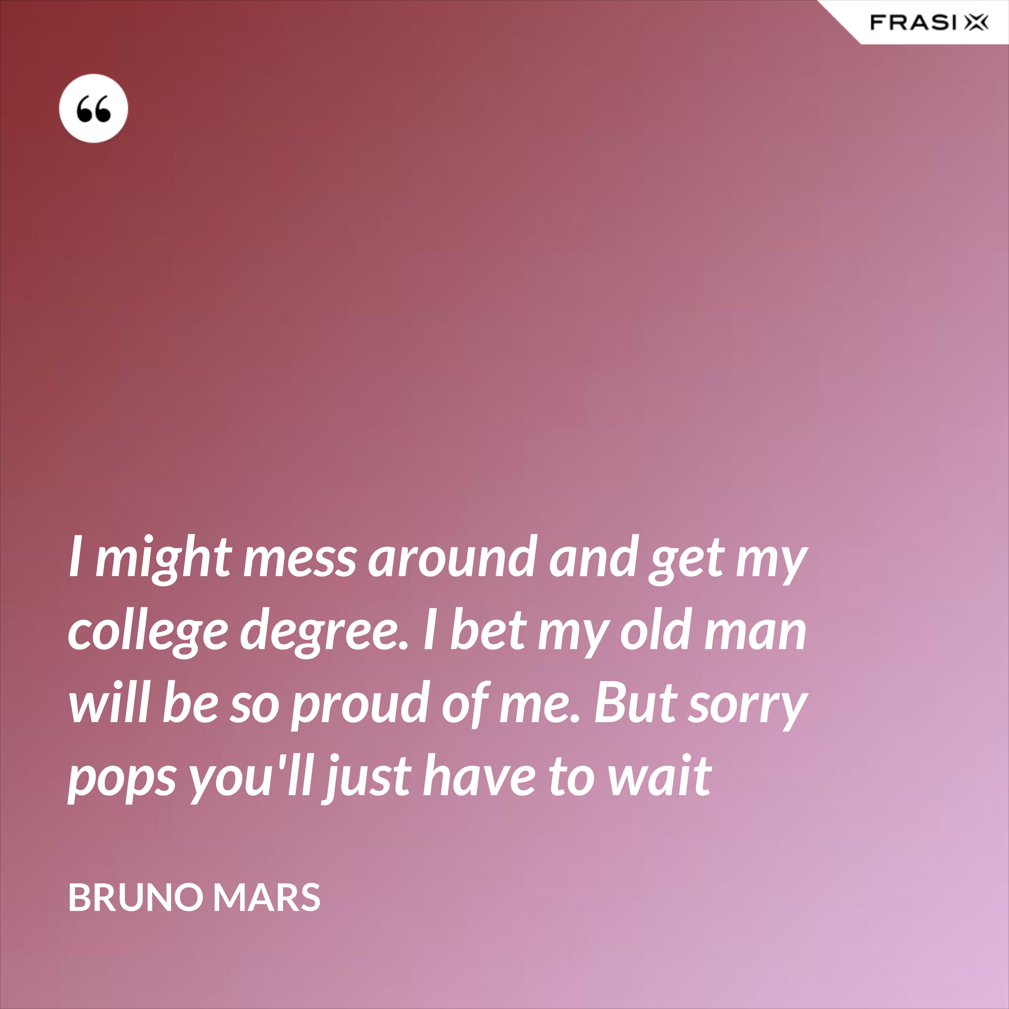 I might mess around and get my college degree. I bet my old man will be so proud of me. But sorry pops you'll just have to wait - Bruno Mars
