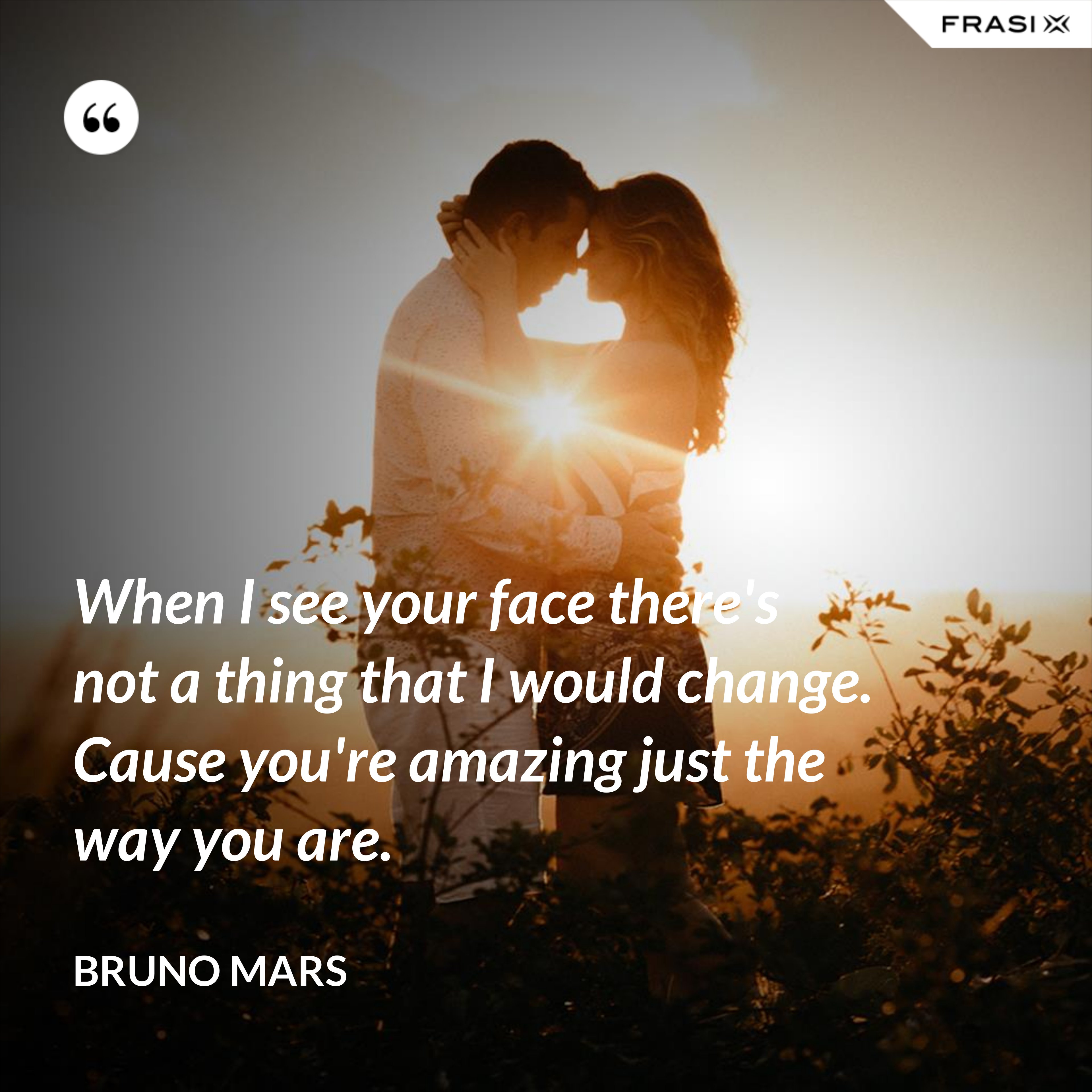 When I see your face there's not a thing that I would change. Cause you're amazing just the way you are. - Bruno Mars