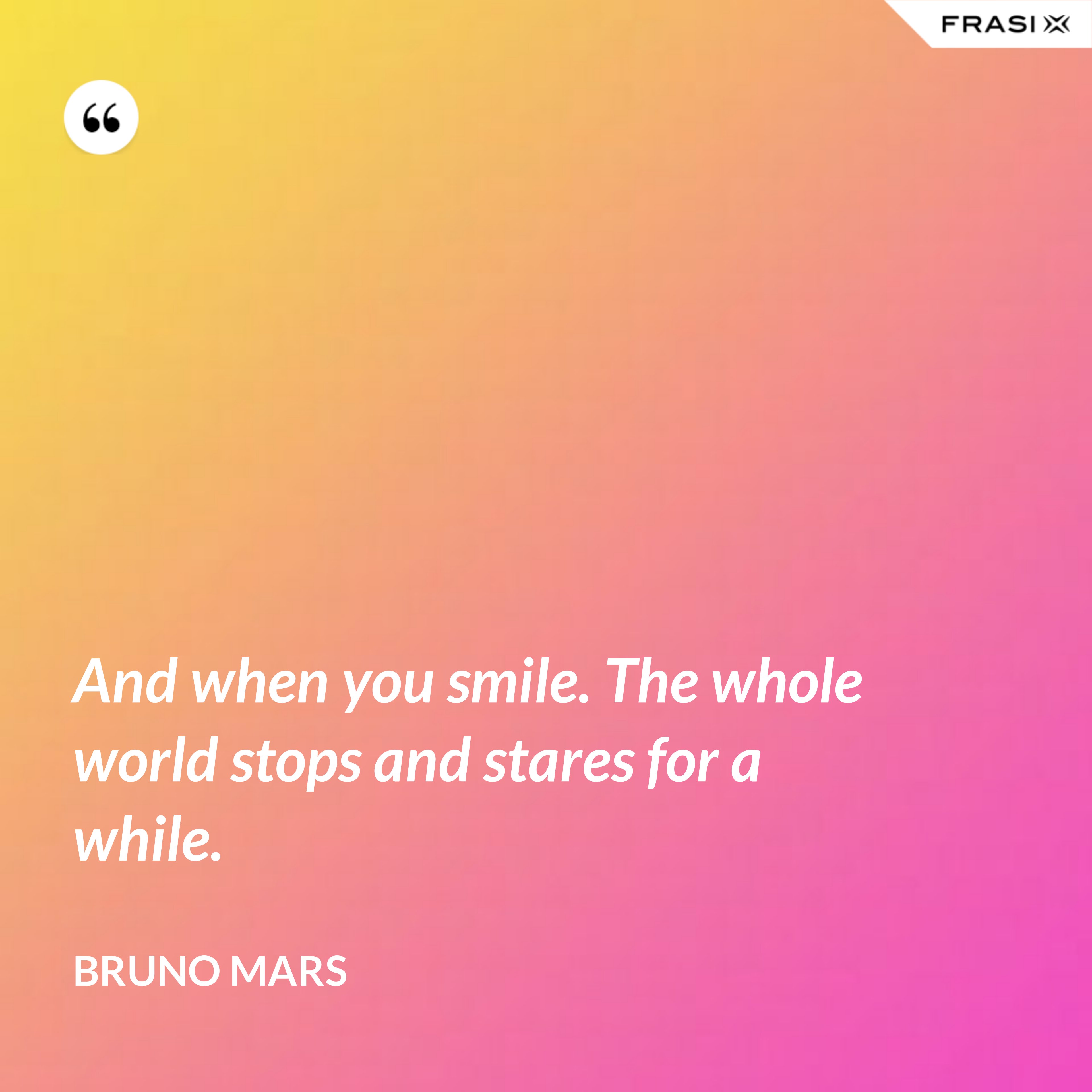 And when you smile. The whole world stops and stares for a while. - Bruno Mars