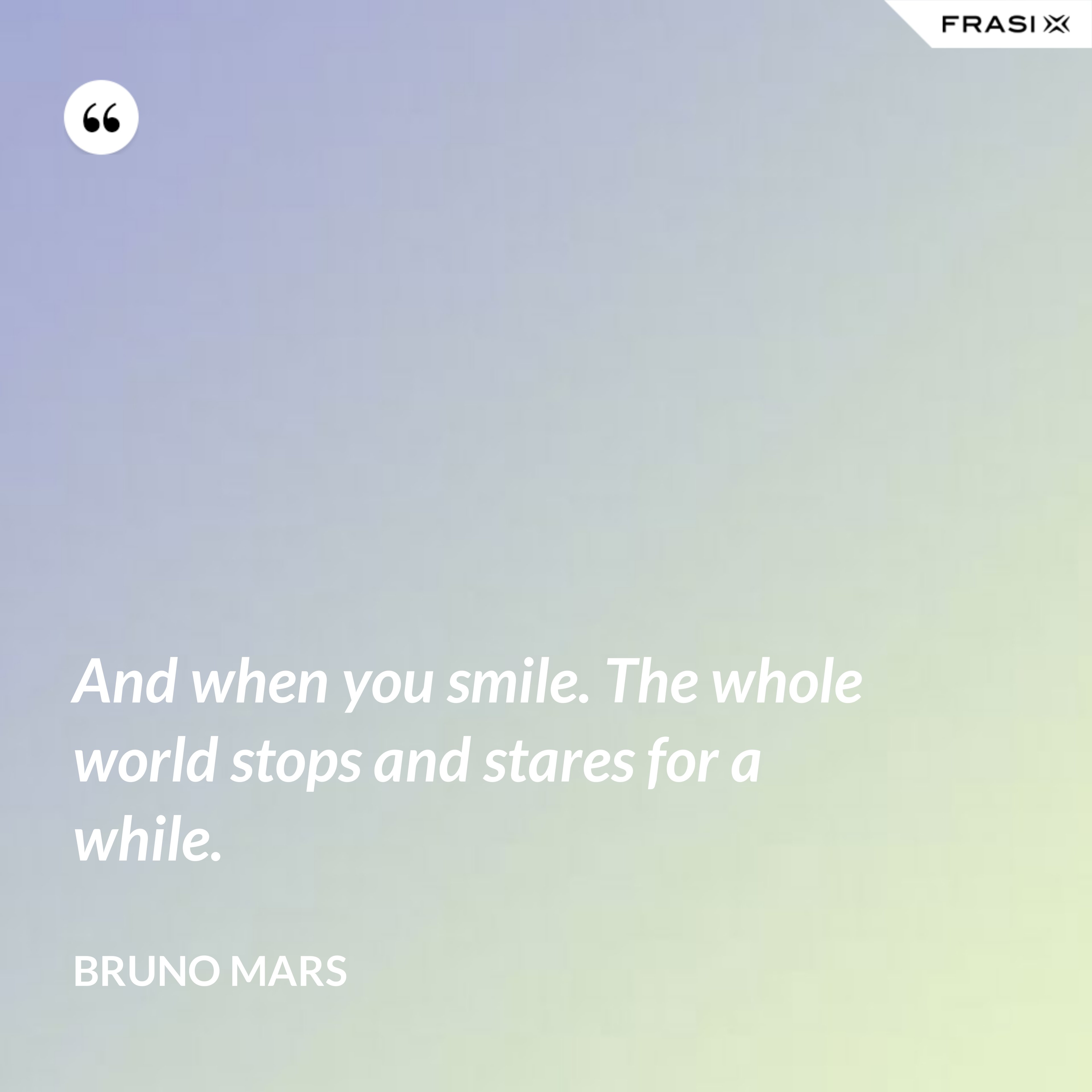 And when you smile. The whole world stops and stares for a while. - Bruno Mars