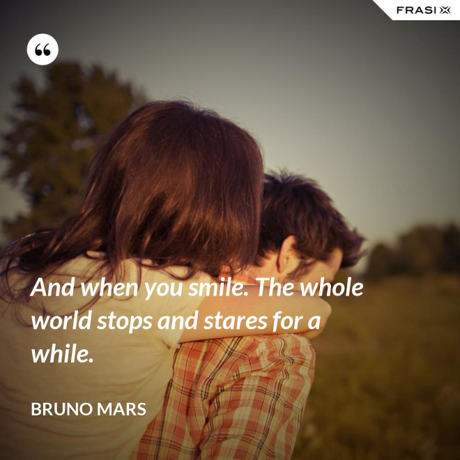 And when you smile. The whole world stops and stares for a while. - Bruno Mars