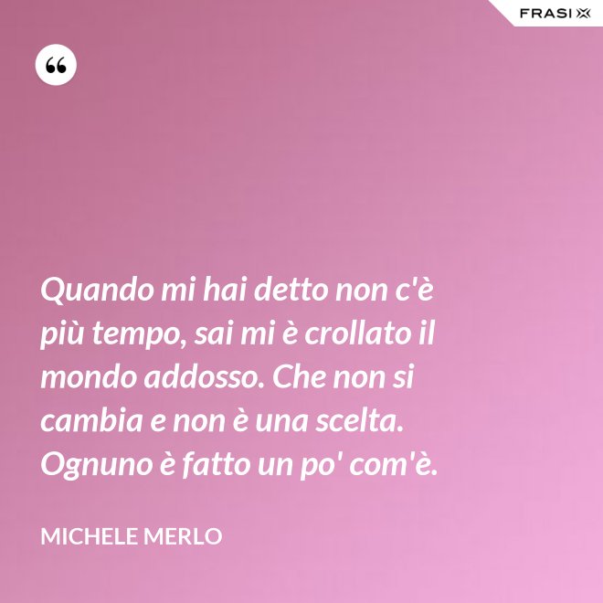 Quando mi hai detto non c'è più tempo, sai mi è crollato il mondo addosso. Che non si cambia e non è una scelta. Ognuno è fatto un po' com'è. - Michele Merlo
