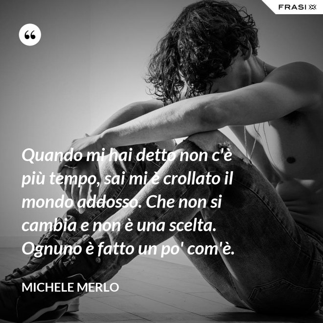 Quando mi hai detto non c'è più tempo, sai mi è crollato il mondo addosso. Che non si cambia e non è una scelta. Ognuno è fatto un po' com'è. - Michele Merlo