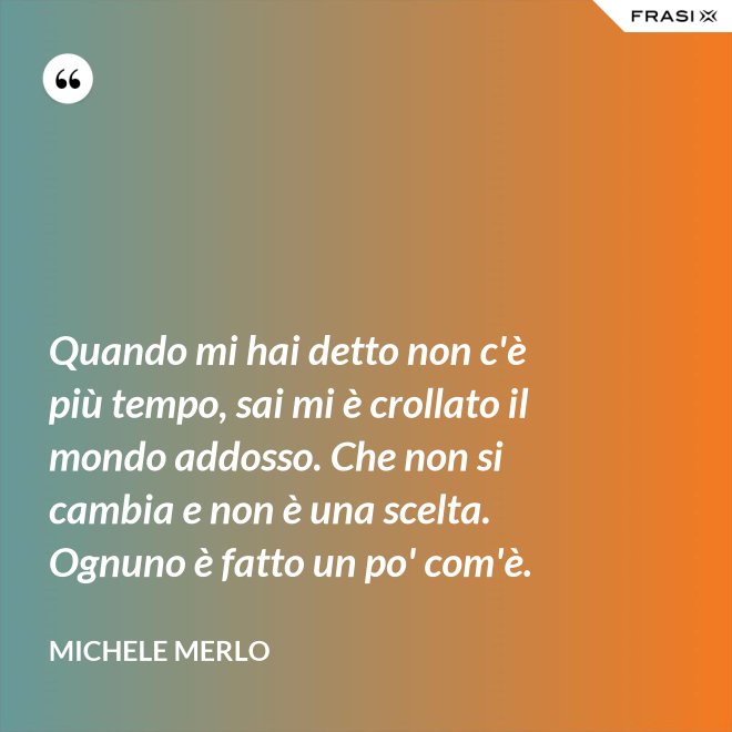 Quando mi hai detto non c'è più tempo, sai mi è crollato il mondo addosso. Che non si cambia e non è una scelta. Ognuno è fatto un po' com'è. - Michele Merlo