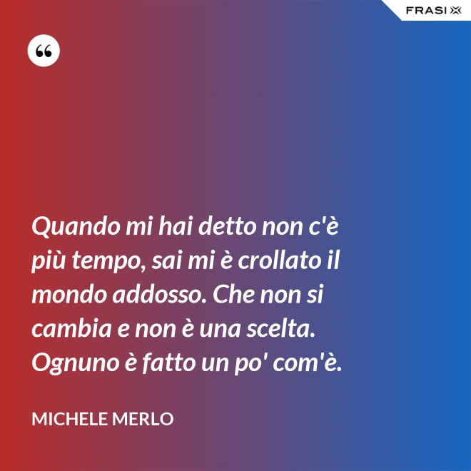 Quando mi hai detto non c'è più tempo, sai mi è crollato il mondo addosso. Che non si cambia e non è una scelta. Ognuno è fatto un po' com'è. - Michele Merlo