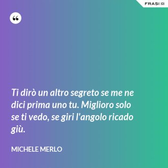 Ti dirò un altro segreto se me ne dici prima uno tu. Miglioro solo se ti vedo, se giri l'angolo ricado giù. - Michele Merlo