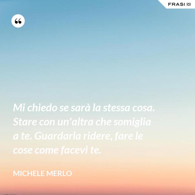 Mi chiedo se sarà la stessa cosa. Stare con un'altra che somiglia a te. Guardarla ridere, fare le cose come facevi te. - Michele Merlo