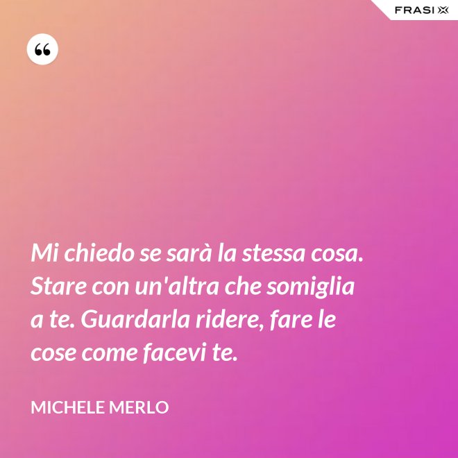 Mi chiedo se sarà la stessa cosa. Stare con un'altra che somiglia a te. Guardarla ridere, fare le cose come facevi te. - Michele Merlo