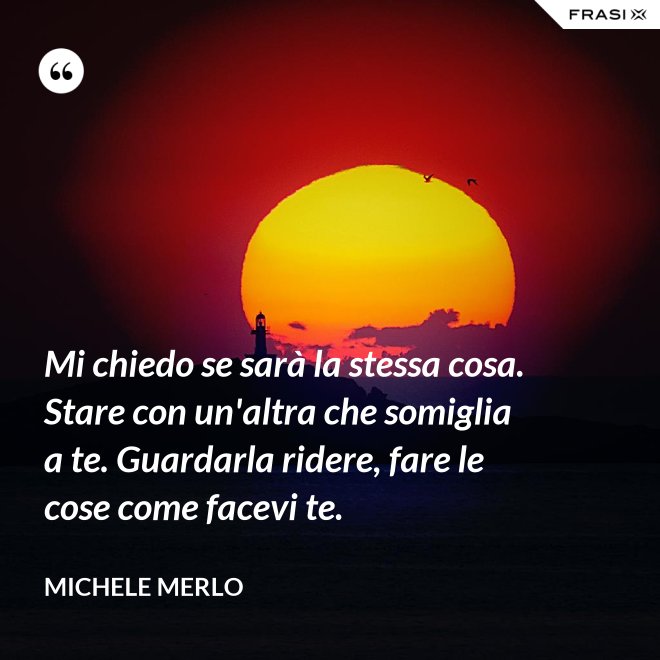 Mi chiedo se sarà la stessa cosa. Stare con un'altra che somiglia a te. Guardarla ridere, fare le cose come facevi te. - Michele Merlo