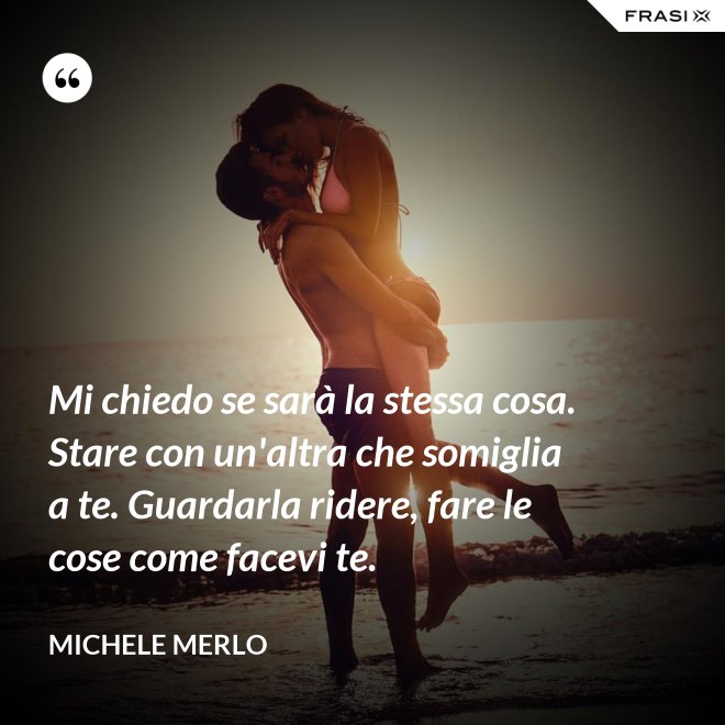 Mi chiedo se sarà la stessa cosa. Stare con un'altra che somiglia a te. Guardarla ridere, fare le cose come facevi te. - Michele Merlo