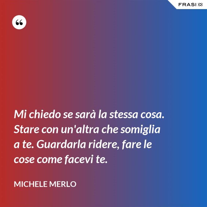 Mi chiedo se sarà la stessa cosa. Stare con un'altra che somiglia a te. Guardarla ridere, fare le cose come facevi te. - Michele Merlo
