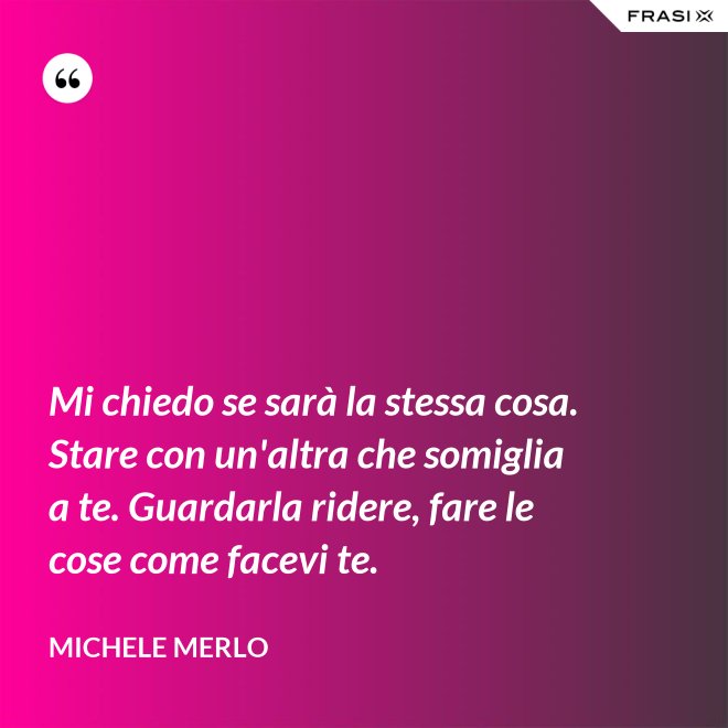 Mi chiedo se sarà la stessa cosa. Stare con un'altra che somiglia a te. Guardarla ridere, fare le cose come facevi te. - Michele Merlo