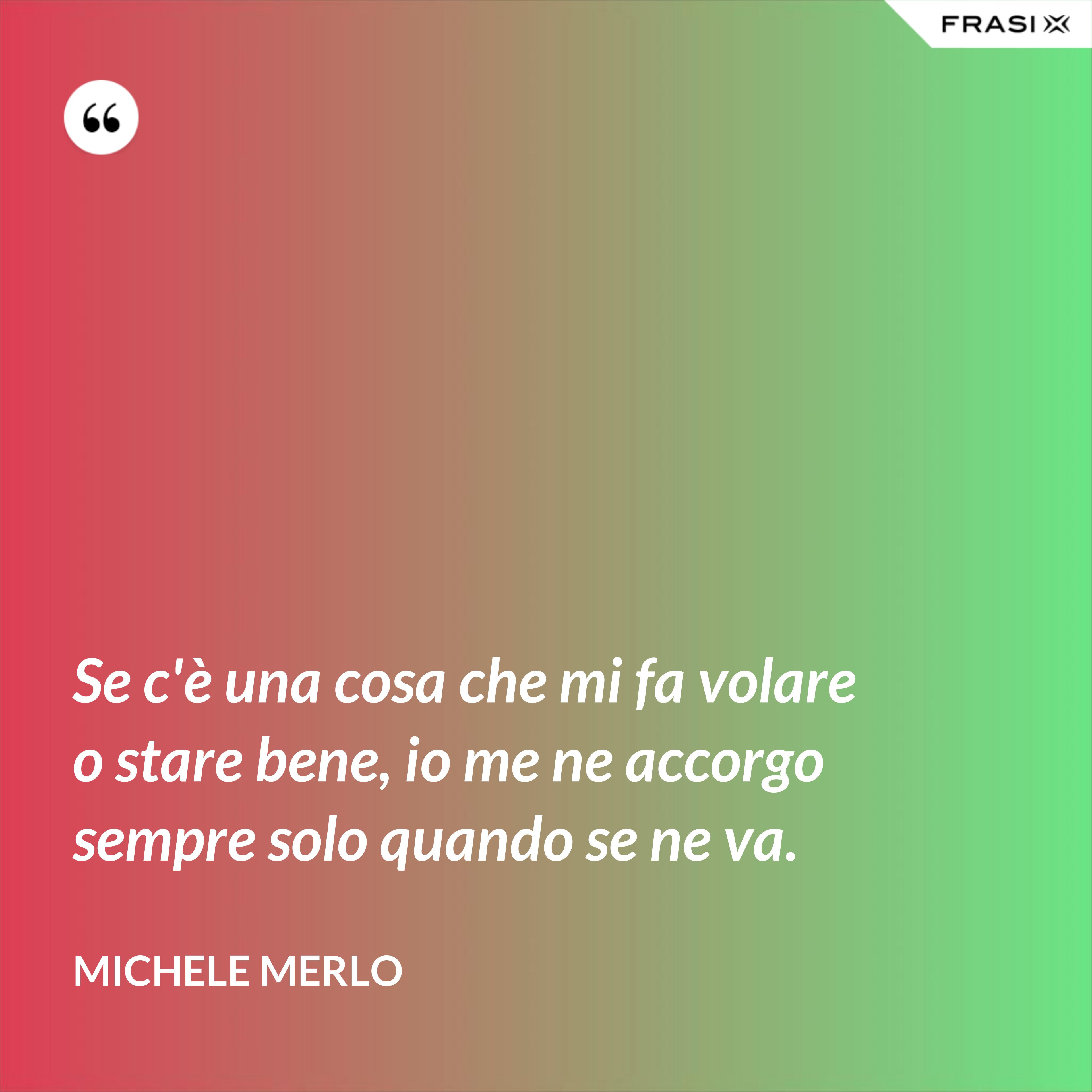 Se c'è una cosa che mi fa volare o stare bene, io me ne accorgo sempre solo quando se ne va. - Michele Merlo