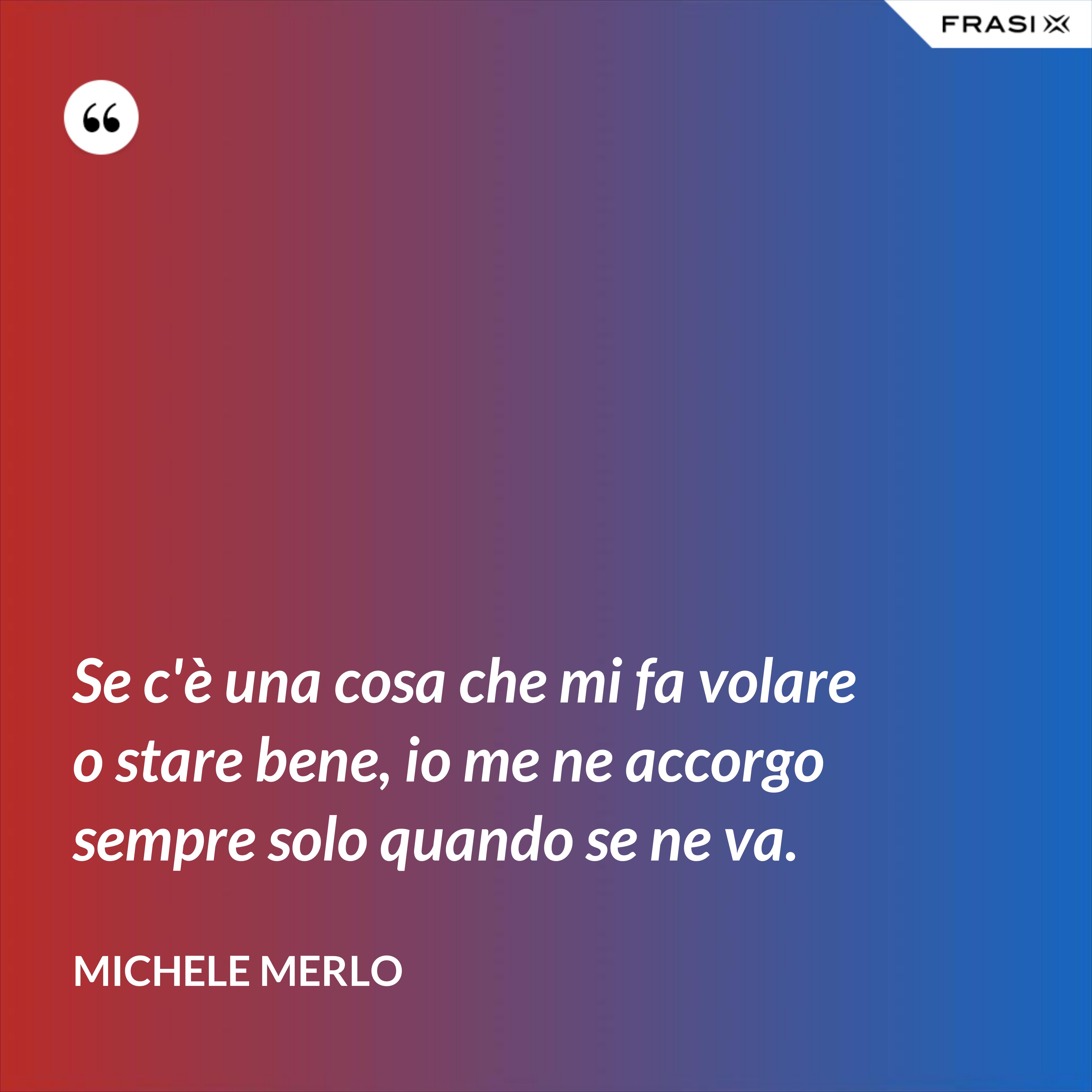 Se c'è una cosa che mi fa volare o stare bene, io me ne accorgo sempre solo quando se ne va. - Michele Merlo