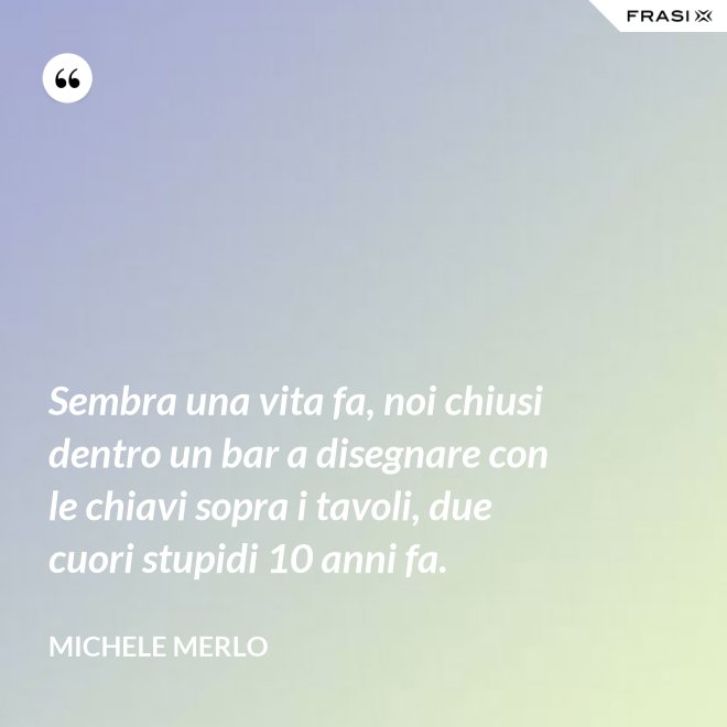 Sembra una vita fa, noi chiusi dentro un bar a disegnare con le chiavi sopra i tavoli, due cuori stupidi 10 anni fa. - Michele Merlo