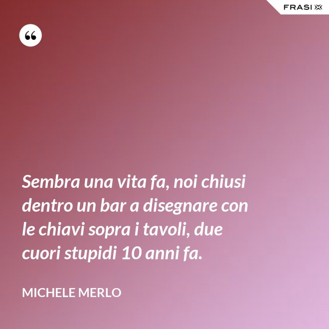 Sembra una vita fa, noi chiusi dentro un bar a disegnare con le chiavi sopra i tavoli, due cuori stupidi 10 anni fa. - Michele Merlo