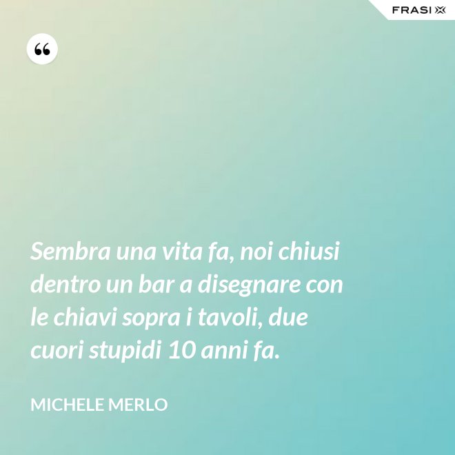 Sembra una vita fa, noi chiusi dentro un bar a disegnare con le chiavi sopra i tavoli, due cuori stupidi 10 anni fa. - Michele Merlo