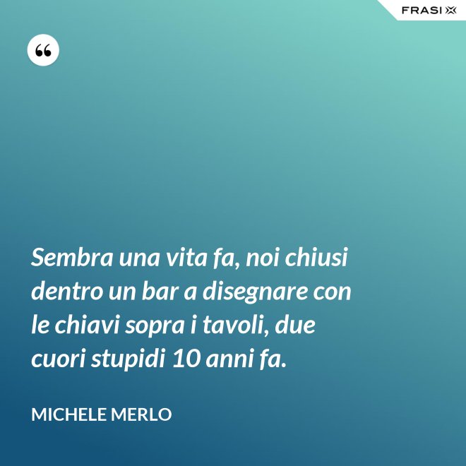 Sembra una vita fa, noi chiusi dentro un bar a disegnare con le chiavi sopra i tavoli, due cuori stupidi 10 anni fa. - Michele Merlo