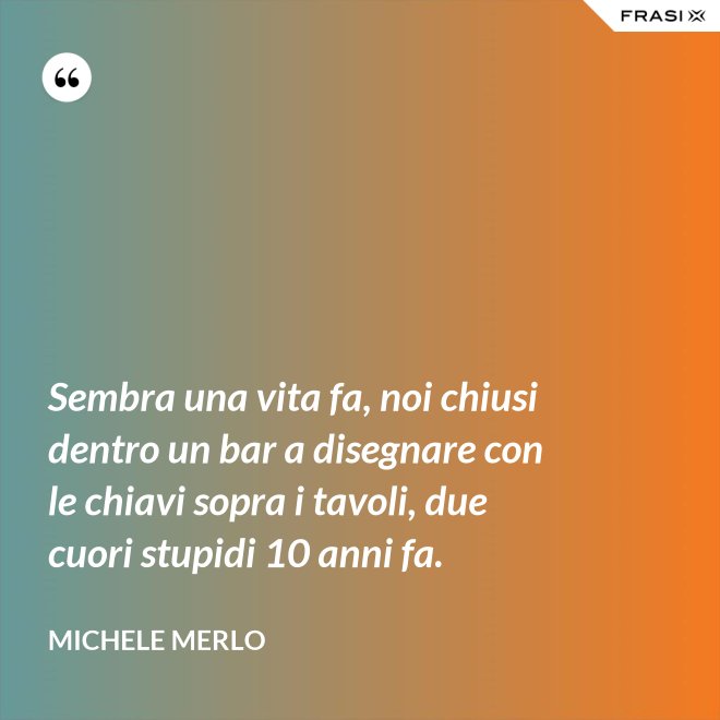 Sembra una vita fa, noi chiusi dentro un bar a disegnare con le chiavi sopra i tavoli, due cuori stupidi 10 anni fa. - Michele Merlo