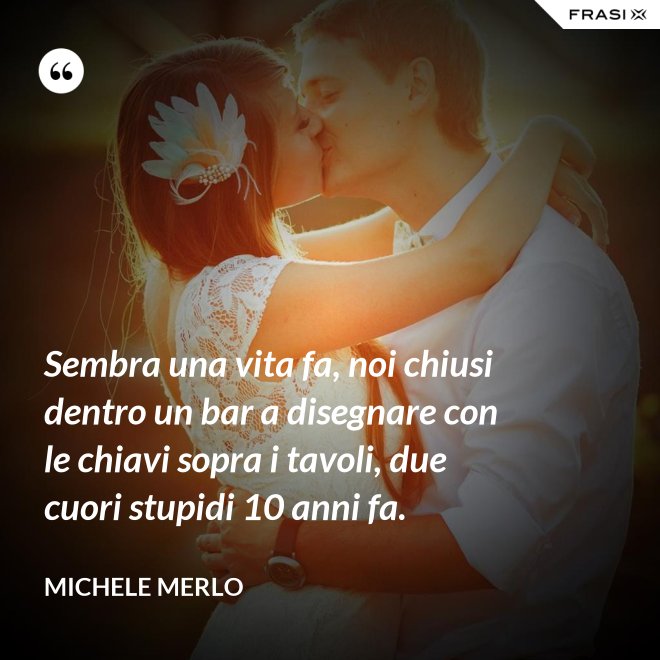 Sembra una vita fa, noi chiusi dentro un bar a disegnare con le chiavi sopra i tavoli, due cuori stupidi 10 anni fa. - Michele Merlo