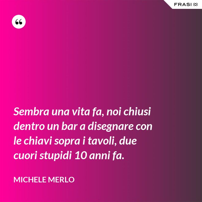 Sembra una vita fa, noi chiusi dentro un bar a disegnare con le chiavi sopra i tavoli, due cuori stupidi 10 anni fa. - Michele Merlo