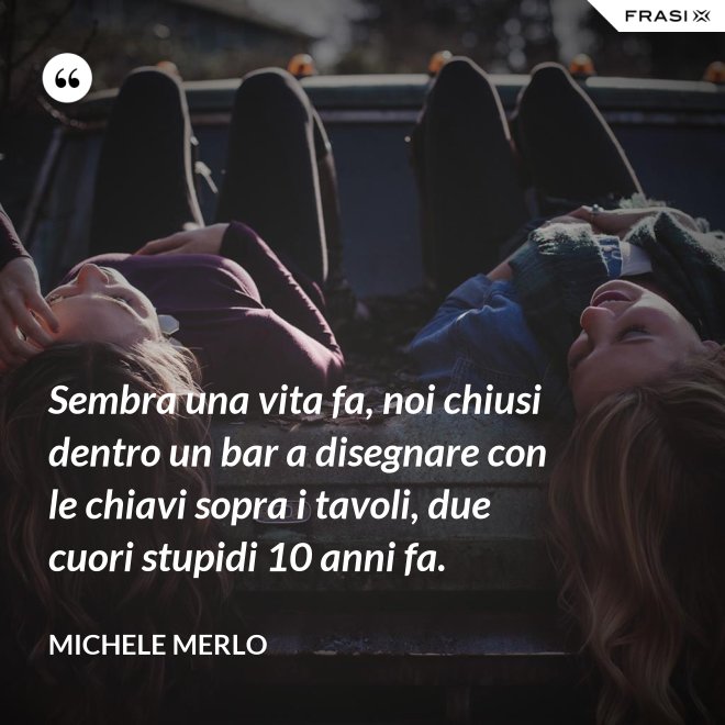 Sembra una vita fa, noi chiusi dentro un bar a disegnare con le chiavi sopra i tavoli, due cuori stupidi 10 anni fa. - Michele Merlo