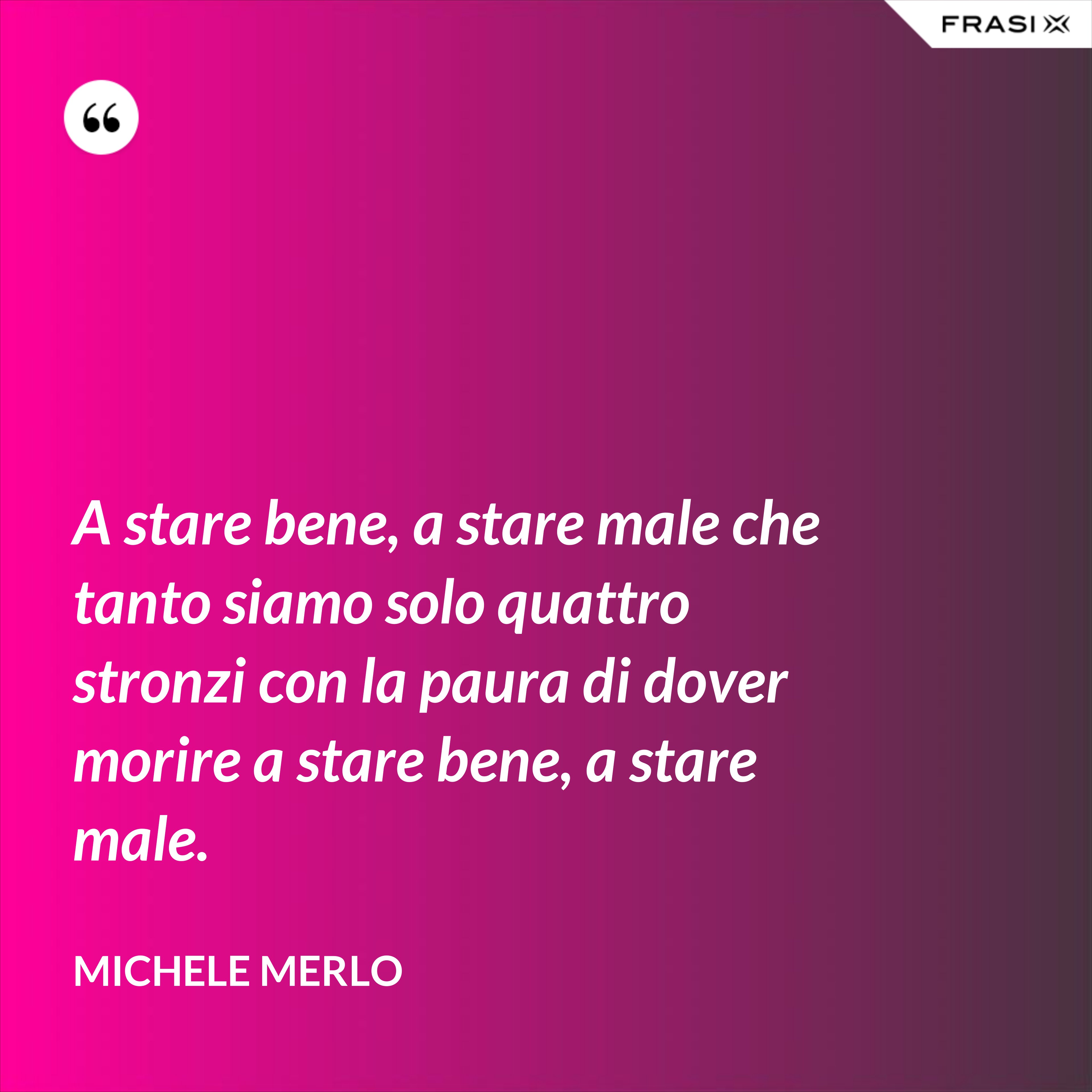 A stare bene, a stare male che tanto siamo solo quattro stronzi con la paura di dover morire a stare bene, a stare male. - Michele Merlo