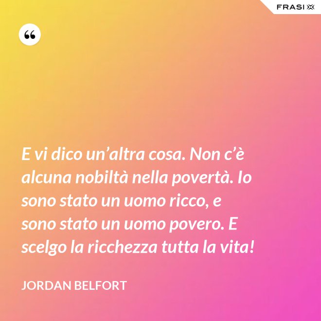 E vi dico un’altra cosa. Non c’è alcuna nobiltà nella povertà. Io sono stato un uomo ricco, e sono stato un uomo povero. E scelgo la ricchezza tutta la vita! - Jordan Belfort