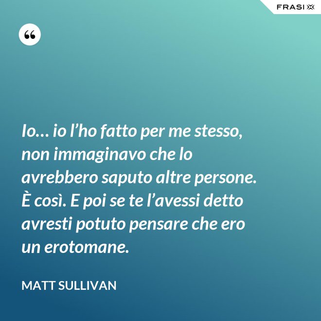 Io… io l’ho fatto per me stesso, non immaginavo che lo avrebbero saputo altre persone.  È così. E poi se te l’avessi detto avresti potuto pensare che ero un erotomane. - Matt Sullivan