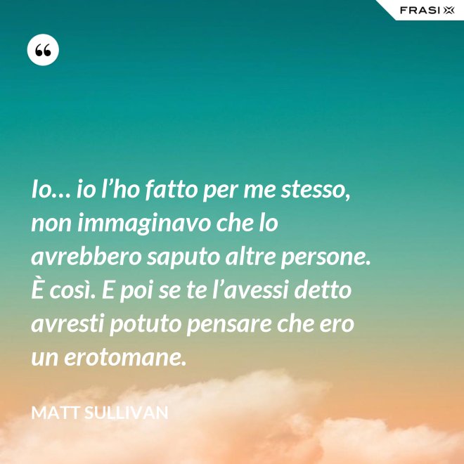 Io… io l’ho fatto per me stesso, non immaginavo che lo avrebbero saputo altre persone.  È così. E poi se te l’avessi detto avresti potuto pensare che ero un erotomane. - Matt Sullivan