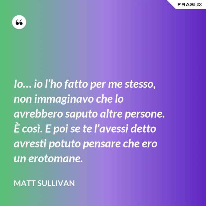 Io… io l’ho fatto per me stesso, non immaginavo che lo avrebbero saputo altre persone.  È così. E poi se te l’avessi detto avresti potuto pensare che ero un erotomane. - Matt Sullivan