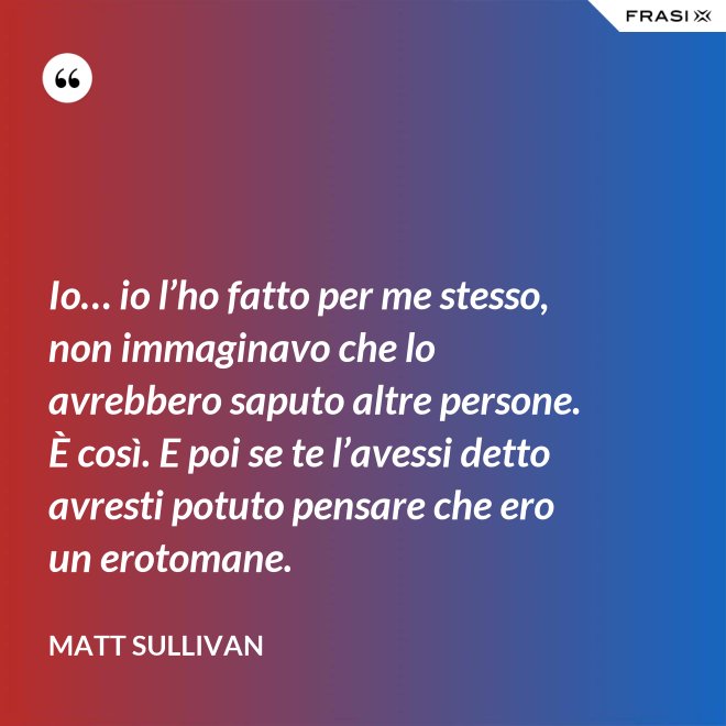 Io… io l’ho fatto per me stesso, non immaginavo che lo avrebbero saputo altre persone.  È così. E poi se te l’avessi detto avresti potuto pensare che ero un erotomane. - Matt Sullivan