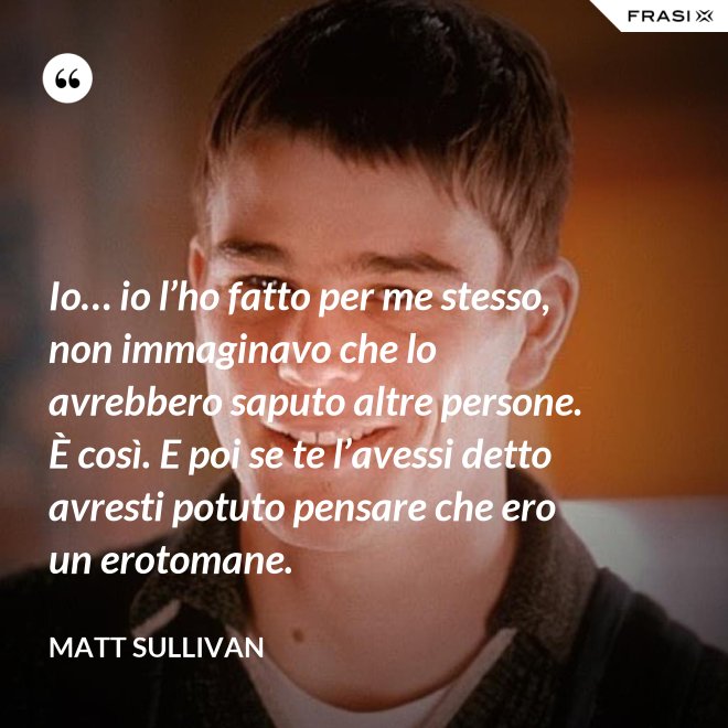 Io… io l’ho fatto per me stesso, non immaginavo che lo avrebbero saputo altre persone.  È così. E poi se te l’avessi detto avresti potuto pensare che ero un erotomane. - Matt Sullivan