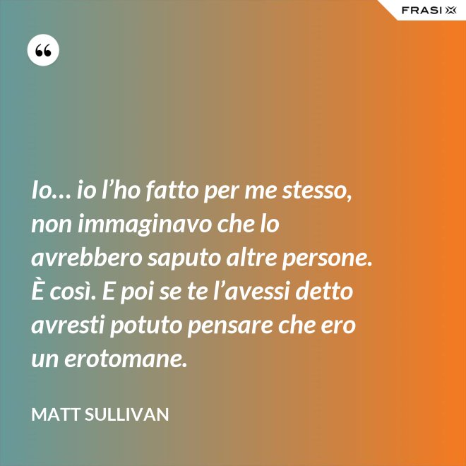 Io… io l’ho fatto per me stesso, non immaginavo che lo avrebbero saputo altre persone.  È così. E poi se te l’avessi detto avresti potuto pensare che ero un erotomane. - Matt Sullivan