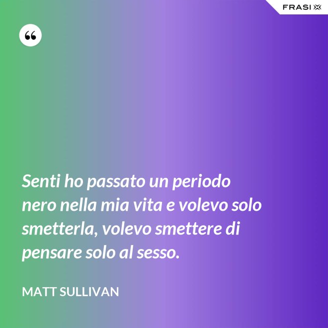 Senti ho passato un periodo nero nella mia vita e volevo solo smetterla, volevo smettere di pensare solo al sesso. - Matt Sullivan