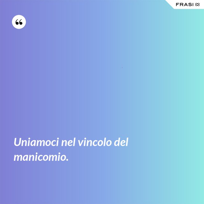 Uniamoci nel vincolo del manicomio. - Anonimo