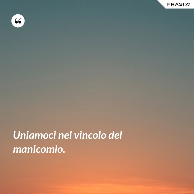 Uniamoci nel vincolo del manicomio. - Anonimo