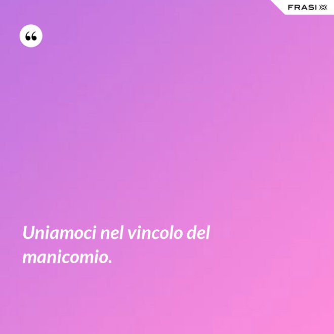 Uniamoci nel vincolo del manicomio. - Anonimo