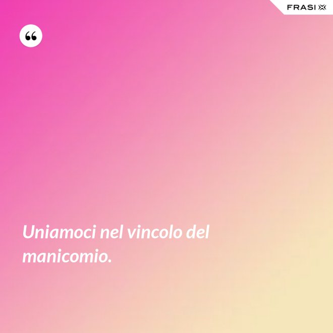 Uniamoci nel vincolo del manicomio. - Anonimo