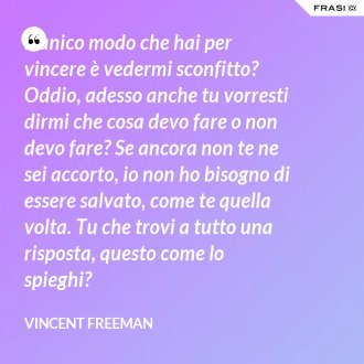 L’unico modo che hai per vincere è vedermi sconfitto? Oddio, adesso anche tu vorresti dirmi che cosa devo fare o non devo fare? Se ancora non te ne sei accorto, io non ho bisogno di essere salvato, come te quella volta. Tu che trovi a tutto una risposta, questo come lo spieghi? - Vincent Freeman