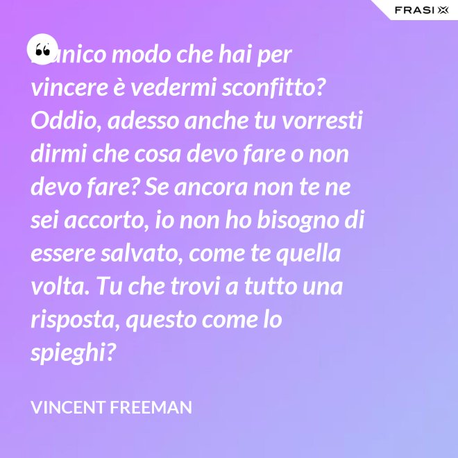 L’unico modo che hai per vincere è vedermi sconfitto? Oddio, adesso anche tu vorresti dirmi che cosa devo fare o non devo fare? Se ancora non te ne sei accorto, io non ho bisogno di essere salvato, come te quella volta. Tu che trovi a tutto una risposta, questo come lo spieghi? - Vincent Freeman
