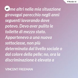 Come altri nella mia situazione girovagai parecchio negli anni seguenti lavorando dove potevo. Devo aver pulito le toilette di mezzo stato. Appartenevo a una nuova sottoclasse, non più determinata dal livello sociale o dal colore della pelle; no, ora la discriminazione è elevata a sistema. - Vincent Freeman