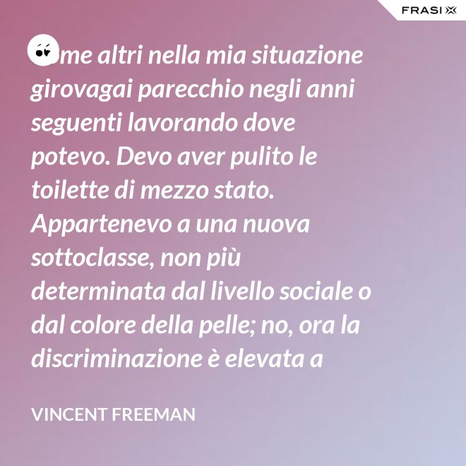 Come altri nella mia situazione girovagai parecchio negli anni seguenti lavorando dove potevo. Devo aver pulito le toilette di mezzo stato. Appartenevo a una nuova sottoclasse, non più determinata dal livello sociale o dal colore della pelle; no, ora la discriminazione è elevata a sistema. - Vincent Freeman