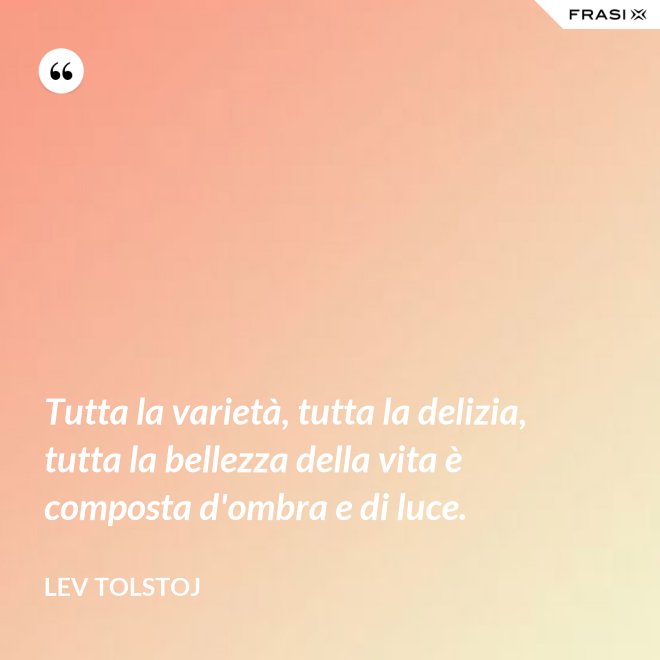 Tutta la varietà, tutta la delizia, tutta la bellezza della vita è composta d'ombra e di luce. - Lev Tolstoj